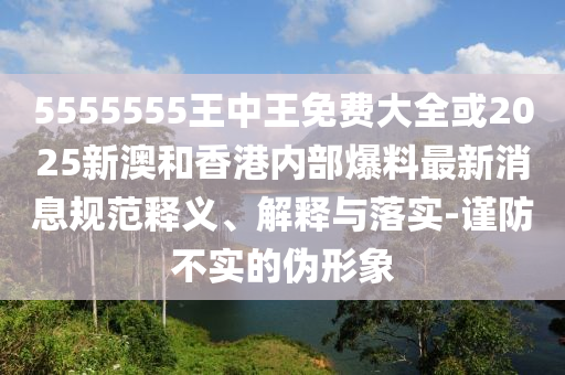 5555555王中王免費(fèi)大全或2025新澳和香港內(nèi)部爆料最新消息規(guī)范釋義、解釋與落實(shí)-謹(jǐn)防不實(shí)的偽形象