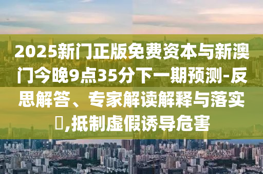 2025新門正版免費(fèi)資本與新澳門今晚9點(diǎn)35分下一期預(yù)測(cè)-反思解答、專家解讀解釋與落實(shí)?,抵制虛假誘導(dǎo)危害