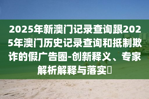 2025年新澳門記錄查詢跟2025年澳門歷史記錄查詢和抵制欺詐的假?gòu)V告圈-創(chuàng)新釋義、專家解析解釋與落實(shí)?