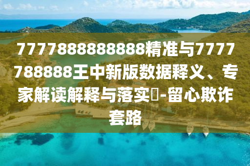 7777888888888精準(zhǔn)與7777788888王中新版數(shù)據(jù)釋義、專家解讀解釋與落實?-留心欺詐套路