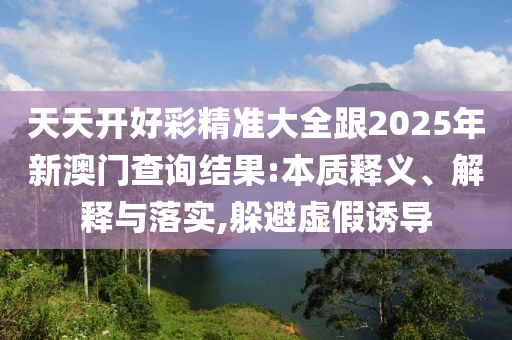 天天開好彩精準(zhǔn)大全跟2025年新澳門查詢結(jié)果:本質(zhì)釋義、解釋與落實(shí),躲避虛假誘導(dǎo)