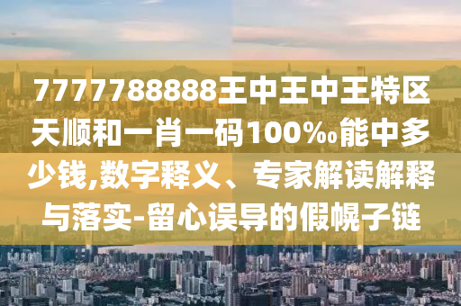 7777788888王中王中王特區(qū)天順和一肖一碼100‰能中多少錢,數(shù)字釋義、專家解讀解釋與落實-留心誤導(dǎo)的假幌子鏈