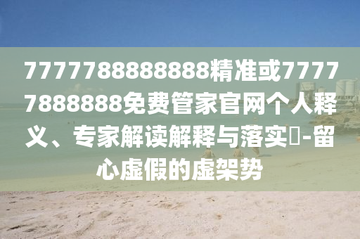 7777788888888精準(zhǔn)或77777888888免費(fèi)管家官網(wǎng)個(gè)人釋義、專家解讀解釋與落實(shí)?-留心虛假的虛架勢(shì)
