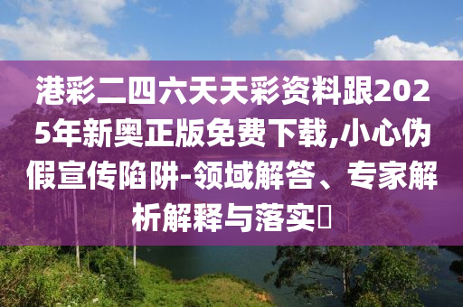 港彩二四六天天彩資料跟2025年新奧正版免費下載,小心偽假宣傳陷阱-領域解答、專家解析解釋與落實?