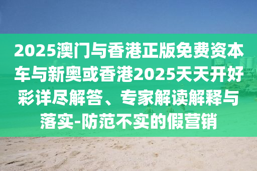 2025澳門與香港正版免費資本車與新奧或香港2025天天開好彩詳盡解答、專家解讀解釋與落實-防范不實的假營銷