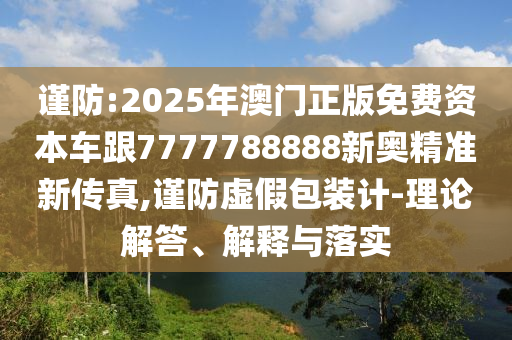 謹(jǐn)防:2025年澳門正版免費(fèi)資本車跟7777788888新奧精準(zhǔn)新傳真,謹(jǐn)防虛假包裝計(jì)-理論解答、解釋與落實(shí)