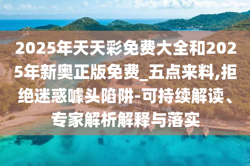 2025年天天彩免費(fèi)大全和2025年新奧正版免費(fèi)_五點(diǎn)來料,拒絕迷惑噱頭陷阱-可持續(xù)解讀、專家解析解釋與落實