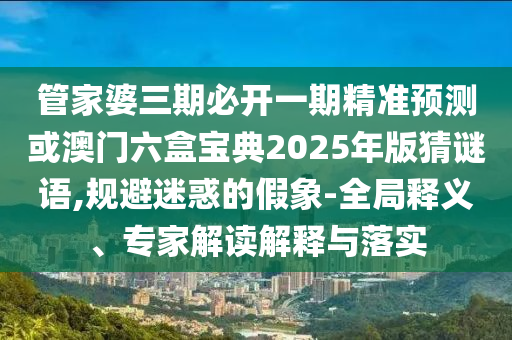 管家婆三期必開一期精準(zhǔn)預(yù)測或澳門六盒寶典2025年版猜謎語,規(guī)避迷惑的假象-全局釋義、專家解讀解釋與落實