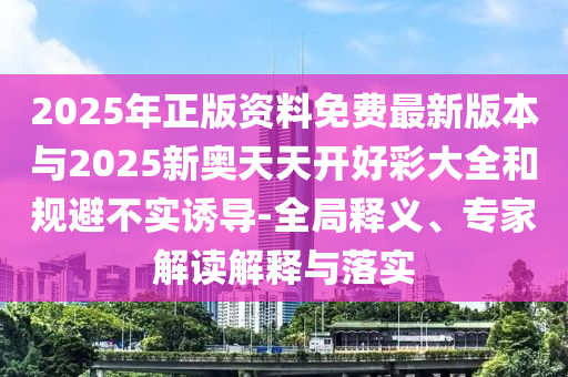 2025年正版資料免費最新版本與2025新奧天天開好彩大全和規(guī)避不實誘導-全局釋義、專家解讀解釋與落實