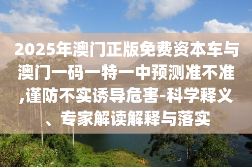 2025年澳門正版免費資本車與澳門一碼一特一中預測準不準,謹防不實誘導危害-科學釋義、專家解讀解釋與落實
