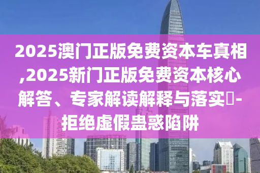 2025澳門正版免費資本車真相,2025新門正版免費資本核心解答、專家解讀解釋與落實?-拒絕虛假蠱惑陷阱