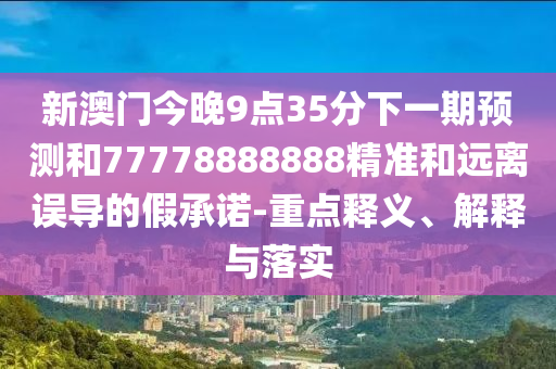 新澳門今晚9點(diǎn)35分下一期預(yù)測(cè)和77778888888精準(zhǔn)和遠(yuǎn)離誤導(dǎo)的假承諾-重點(diǎn)釋義、解釋與落實(shí)