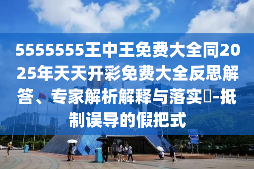 5555555王中王免費(fèi)大全同2025年天天開彩免費(fèi)大全反思解答、專家解析解釋與落實(shí)?-抵制誤導(dǎo)的假把式