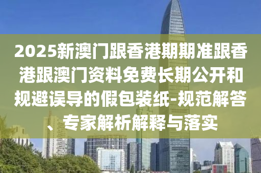 2025新澳門跟香港期期準跟香港跟澳門資料免費長期公開和規(guī)避誤導的假包裝紙-規(guī)范解答、專家解析解釋與落實