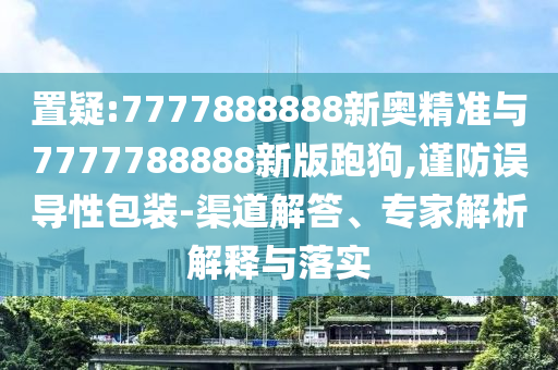 置疑:7777888888新奧精準(zhǔn)與7777788888新版跑狗,謹(jǐn)防誤導(dǎo)性包裝-渠道解答、專家解析解釋與落實(shí)