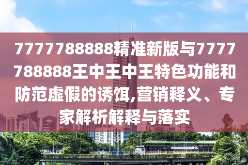 7777788888精準新版與7777788888王中王中王特色功能和防范虛假的誘餌,營銷釋義、專家解析解釋與落實