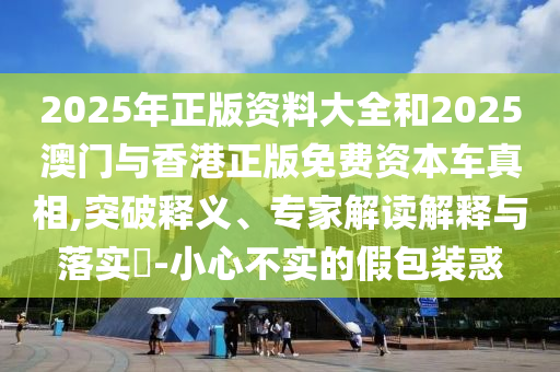 2025年正版資料大全和2025澳門與香港正版免費(fèi)資本車真相,突破釋義、專家解讀解釋與落實(shí)?-小心不實(shí)的假包裝惑