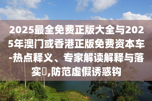 2025最全免費(fèi)正版大全與2025年澳門(mén)或香港正版免費(fèi)資本車(chē)-熱點(diǎn)釋義、專(zhuān)家解讀解釋與落實(shí)?,防范虛假誘惑鉤