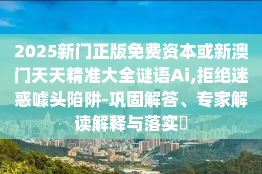 2025新門正版免費資本或新澳門天天精準大全謎語Ai,拒絕迷惑噱頭陷阱-鞏固解答、專家解讀解釋與落實?