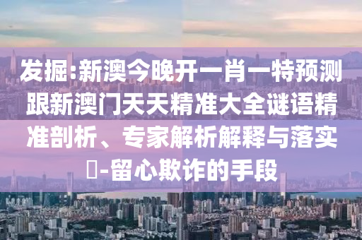 發(fā)掘:新澳今晚開一肖一特預(yù)測跟新澳門天天精準(zhǔn)大全謎語精準(zhǔn)剖析、專家解析解釋與落實?-留心欺詐的手段