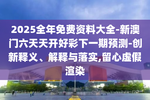 2025全年免費資料大全-新澳門六天天開好彩下一期預(yù)測-創(chuàng)新釋義、解釋與落實,留心虛假渲染