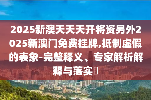 2025新澳天天天開將資另外2025新澳門免費掛牌,抵制虛假的表象-完整釋義、專家解析解釋與落實?