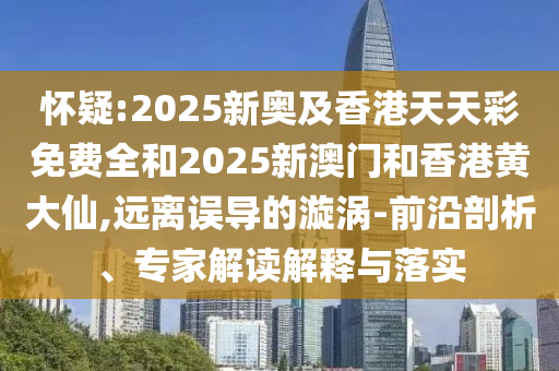 懷疑:2025新奧及香港天天彩免費全和2025新澳門和香港黃大仙,遠(yuǎn)離誤導(dǎo)的漩渦-前沿剖析、專家解讀解釋與落實