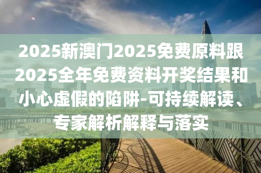 2025新澳門2025免費原料跟2025全年免費資料開獎結(jié)果和小心虛假的陷阱-可持續(xù)解讀、專家解析解釋與落實