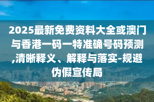 2025最新免費(fèi)資料大全或澳門與香港一碼一特準(zhǔn)確號(hào)碼預(yù)測,清晰釋義、解釋與落實(shí)-規(guī)避偽假宣傳局