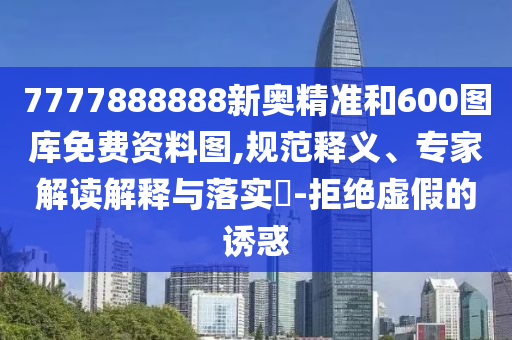 7777888888新奧精準(zhǔn)和600圖庫(kù)免費(fèi)資料圖,規(guī)范釋義、專家解讀解釋與落實(shí)?-拒絕虛假的誘惑
