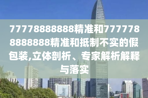 77778888888精準和7777788888888精準和抵制不實的假包裝,立體剖析、專家解析解釋與落實