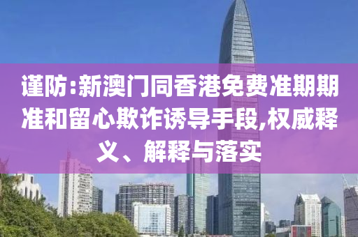 謹(jǐn)防:新澳門同香港免費(fèi)準(zhǔn)期期準(zhǔn)和留心欺詐誘導(dǎo)手段,權(quán)威釋義、解釋與落實(shí)