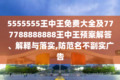 5555555王中王免費(fèi)大全及777788888888王中王預(yù)案解答、解釋與落實(shí),防范名不副實(shí)廣告