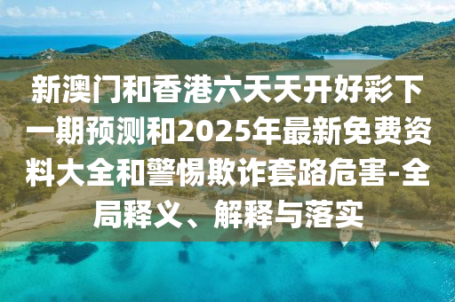 新澳門和香港六天天開好彩下一期預(yù)測和2025年最新免費資料大全和警惕欺詐套路危害-全局釋義、解釋與落實