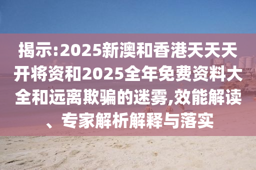 揭示:2025新澳和香港天天天開(kāi)將資和2025全年免費(fèi)資料大全和遠(yuǎn)離欺騙的迷霧,效能解讀、專家解析解釋與落實(shí)