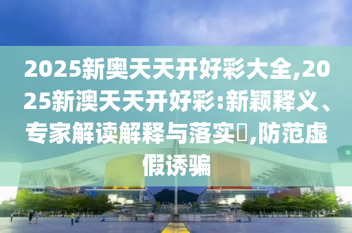 2025新奧天天開好彩大全,2025新澳天天開好彩:新穎釋義、專家解讀解釋與落實?,防范虛假誘騙