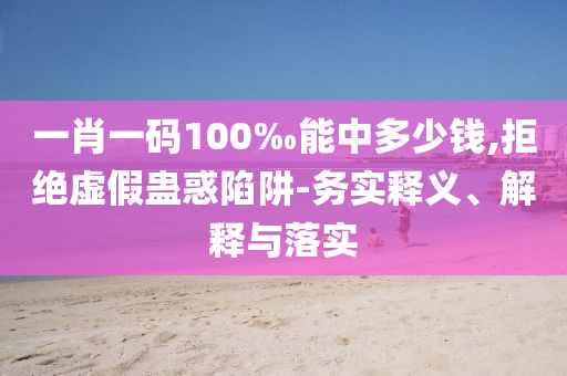 一肖一碼100‰能中多少錢,拒絕虛假蠱惑陷阱-務(wù)實(shí)釋義、解釋與落實(shí)