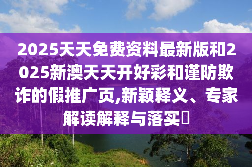 2025天天免費資料最新版和2025新澳天天開好彩和謹防欺詐的假推廣頁,新穎釋義、專家解讀解釋與落實?