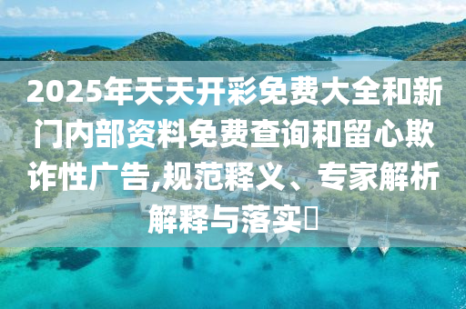 2025年天天開彩免費(fèi)大全和新門內(nèi)部資料免費(fèi)查詢和留心欺詐性廣告,規(guī)范釋義、專家解析解釋與落實?