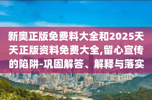 新奧正版免費料大全和2025天天正版資料免費大全,留心宣傳的陷阱-鞏固解答、解釋與落實