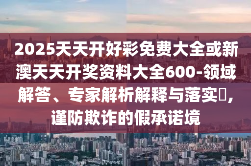 2025天天開好彩免費大全或新澳天天開獎資料大全600-領域解答、專家解析解釋與落實?,謹防欺詐的假承諾境