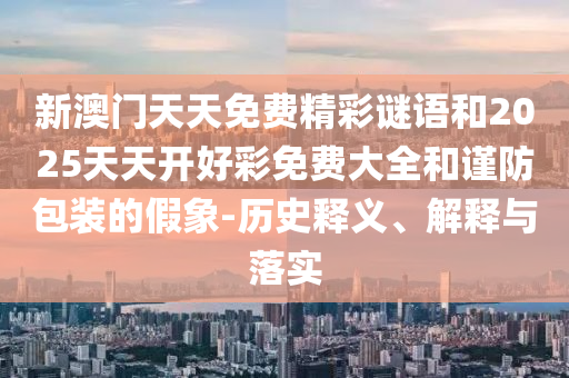 新澳門天天免費(fèi)精彩謎語(yǔ)和2025天天開(kāi)好彩免費(fèi)大全和謹(jǐn)防包裝的假象-歷史釋義、解釋與落實(shí)