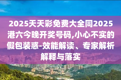 2025天天彩免費(fèi)大全同2025港六今晚開(kāi)獎(jiǎng)號(hào)碼,小心不實(shí)的假包裝惑-效能解讀、專家解析解釋與落實(shí)