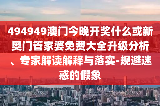494949澳門今晚開獎什么或新奧門管家婆免費大全升級分析、專家解讀解釋與落實-規(guī)避迷惑的假象