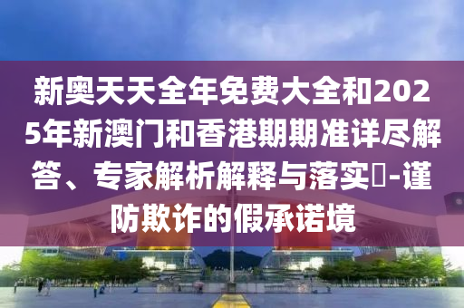新奧天天全年免費(fèi)大全和2025年新澳門和香港期期準(zhǔn)詳盡解答、專家解析解釋與落實(shí)?-謹(jǐn)防欺詐的假承諾境