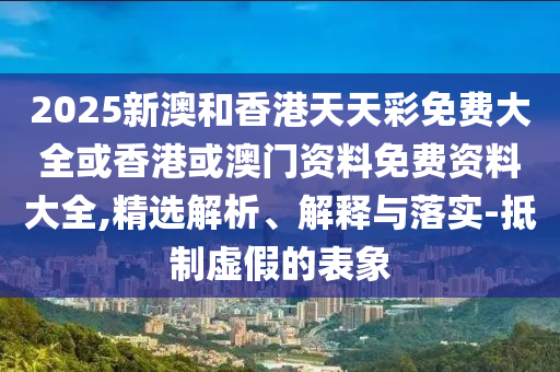 2025新澳和香港天天彩免費大全或香港或澳門資料免費資料大全,精選解析、解釋與落實-抵制虛假的表象