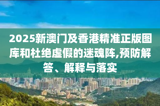 2025新澳門及香港精準正版圖庫和杜絕虛假的迷魂陣,預防解答、解釋與落實