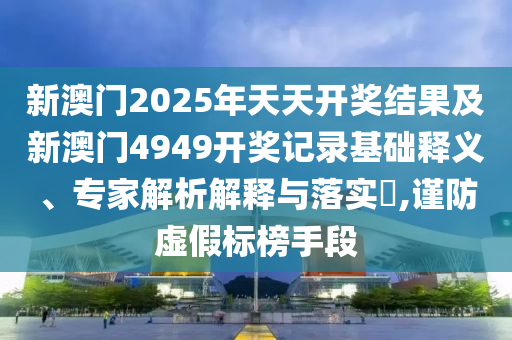 新澳門2025年天天開獎結(jié)果及新澳門4949開獎記錄基礎(chǔ)釋義、專家解析解釋與落實?,謹(jǐn)防虛假標(biāo)榜手段