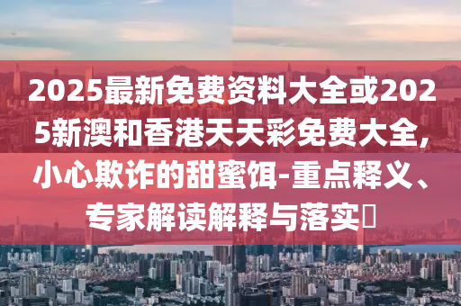 2025最新免費(fèi)資料大全或2025新澳和香港天天彩免費(fèi)大全,小心欺詐的甜蜜餌-重點釋義、專家解讀解釋與落實?