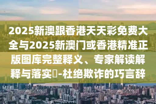 2025新澳跟香港天天彩免費大全與2025新澳門或香港精準正版圖庫完整釋義、專家解讀解釋與落實?-杜絕欺詐的巧言辭